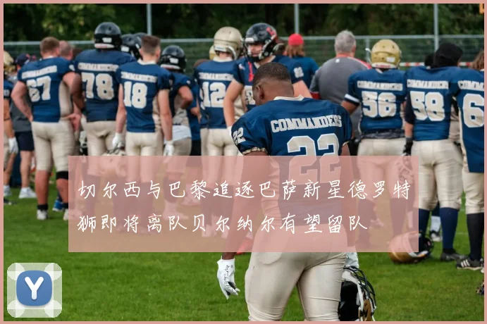 切尔西与巴黎追逐巴萨新星德罗特狮即将离队贝尔纳尔有望留队