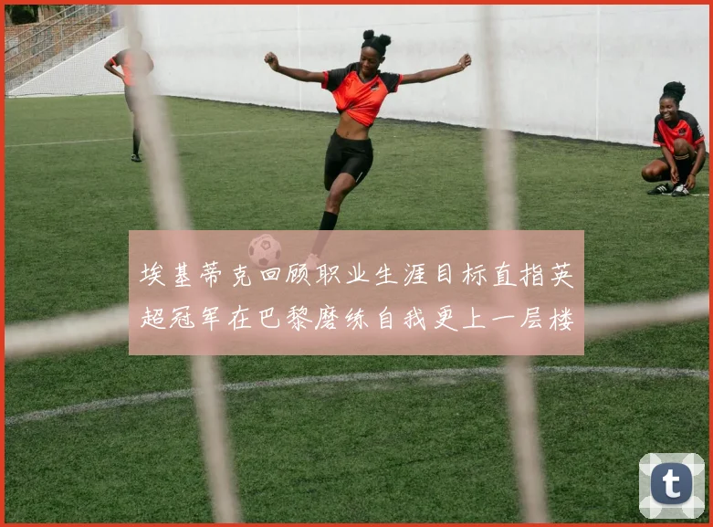 埃基蒂克回顾职业生涯目标直指英超冠军在巴黎磨练自我更上一层楼