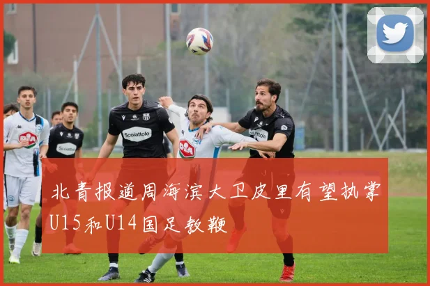 北青报道周海滨大卫皮里有望执掌U15和U14国足教鞭