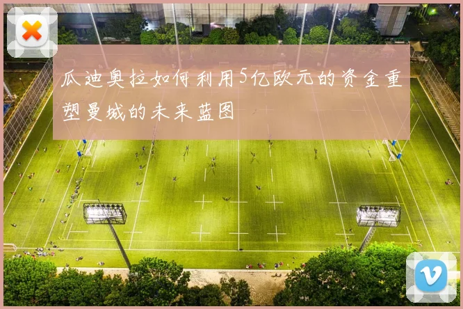 瓜迪奥拉如何利用5亿欧元的资金重塑曼城的未来蓝图