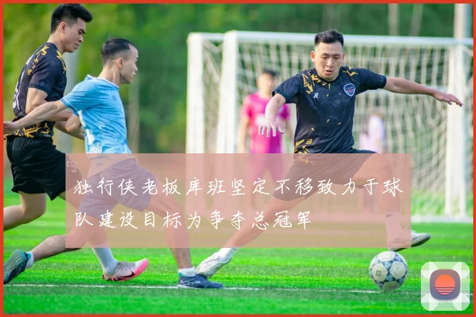 独行侠老板库班坚定不移致力于球队建设目标为争夺总冠军