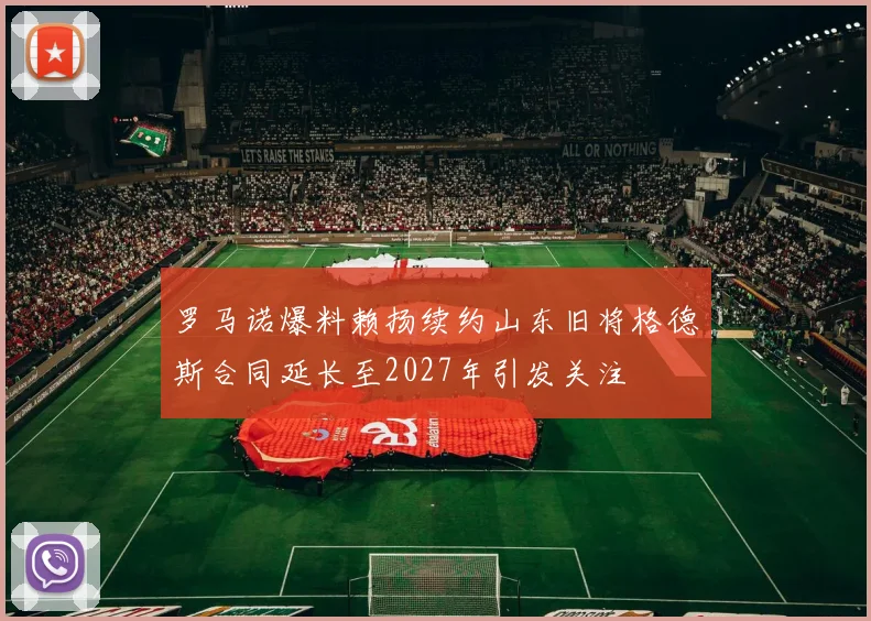 罗马诺爆料赖扬续约山东旧将格德斯合同延长至2027年引发关注