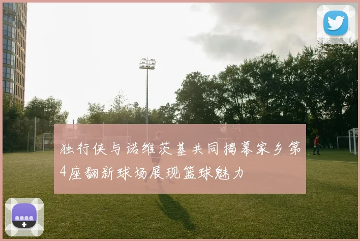 独行侠与诺维茨基共同揭幕家乡第4座翻新球场展现篮球魅力