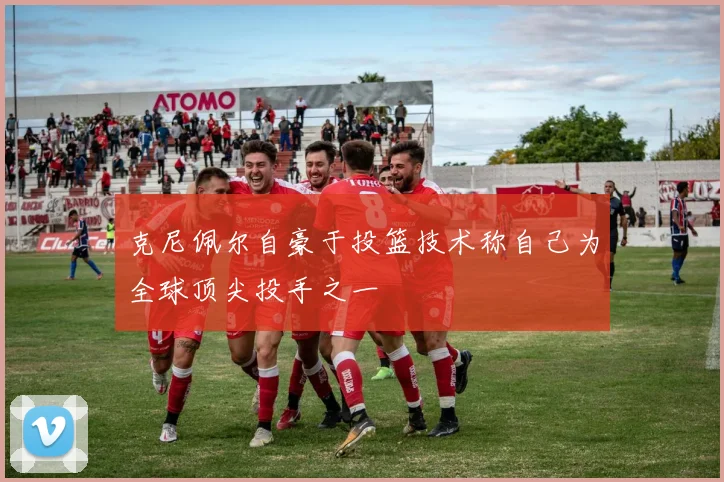 克尼佩尔自豪于投篮技术称自己为全球顶尖投手之一