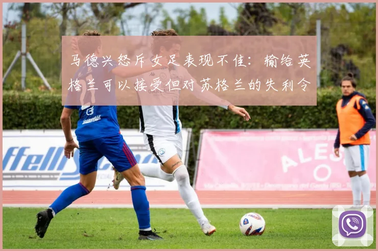 马德兴怒斥女足表现不佳：输给英格兰可以接受但对苏格兰的失利令人失望