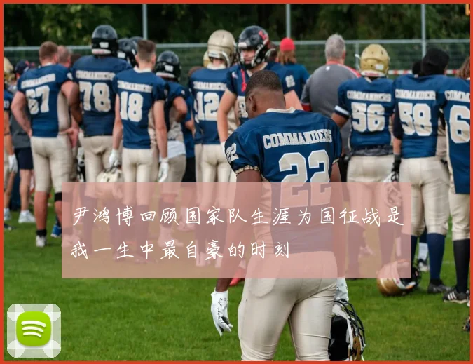 尹鸿博回顾国家队生涯为国征战是我一生中最自豪的时刻