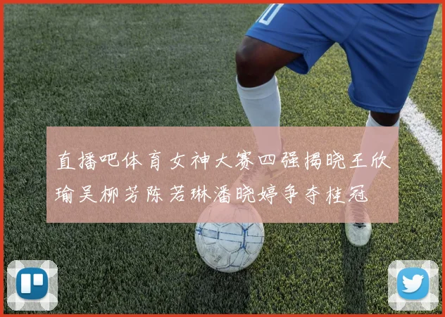 直播吧体育女神大赛四强揭晓王欣瑜吴柳芳陈若琳潘晓婷争夺桂冠