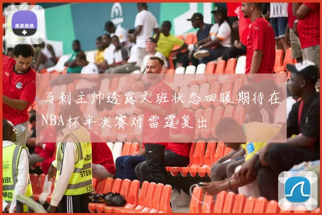 马刺主帅透露文班状态回暖期待在NBA杯半决赛对雷霆复出