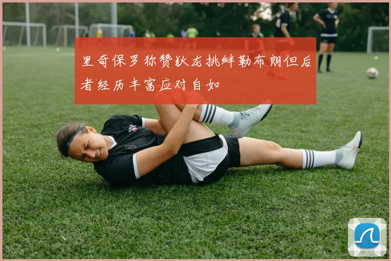 里奇保罗称赞狄龙挑衅勒布朗但后者经历丰富应对自如