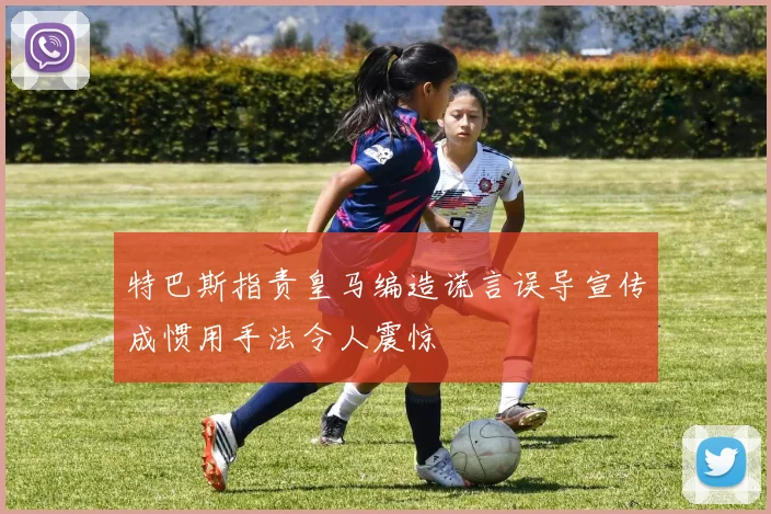 特巴斯指责皇马编造谎言误导宣传成惯用手法令人震惊