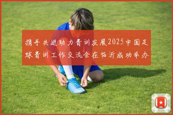 携手共进助力青训发展2025中国足球青训工作交流会在临沂成功举办