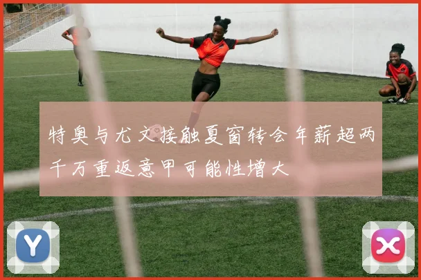 特奥与尤文接触夏窗转会年薪超两千万重返意甲可能性增大