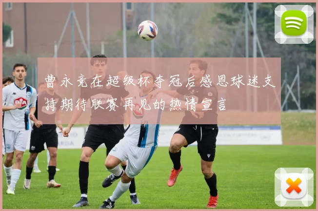 曹永竞在超级杯夺冠后感恩球迷支持期待联赛再见的热情宣言