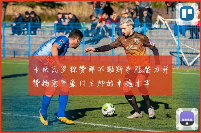 卡纳瓦罗称赞那不勒斯夺冠潜力并赞扬意甲豪门主帅的卓越才华