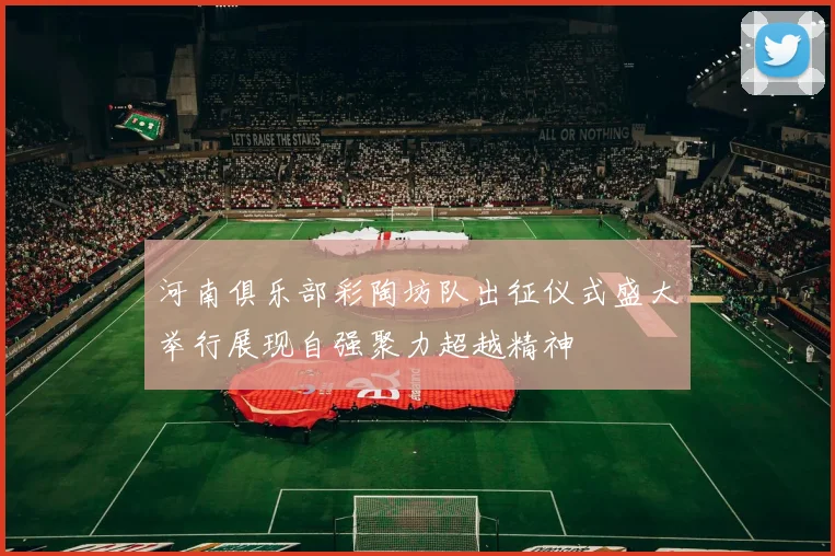 河南俱乐部彩陶坊队出征仪式盛大举行展现自强聚力超越精神