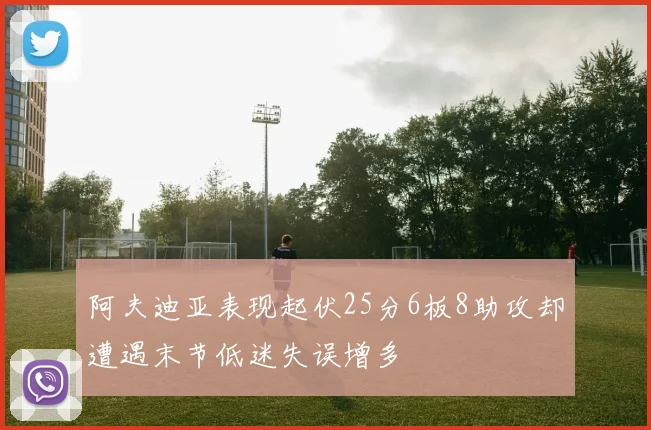 阿夫迪亚表现起伏25分6板8助攻却遭遇末节低迷失误增多