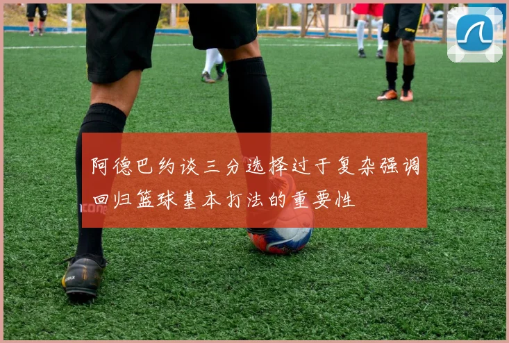 阿德巴约谈三分选择过于复杂强调回归篮球基本打法的重要性