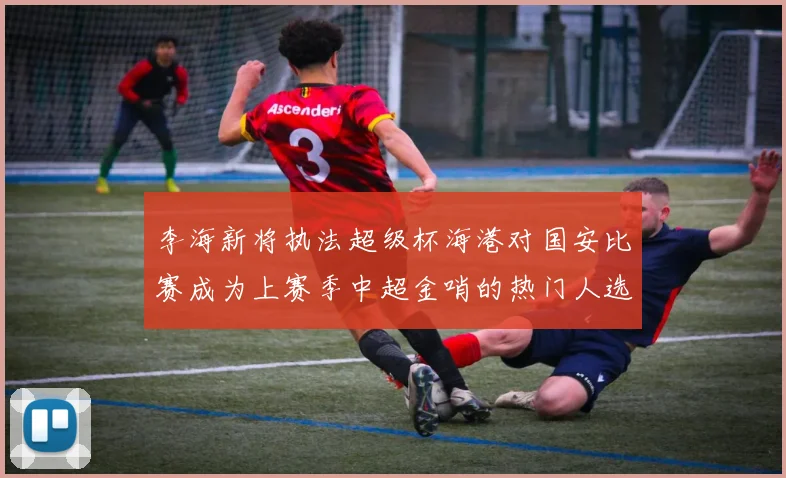 李海新将执法超级杯海港对国安比赛成为上赛季中超金哨的热门人选