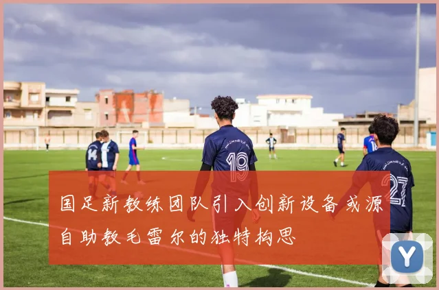 国足新教练团队引入创新设备或源自助教毛雷尔的独特构思