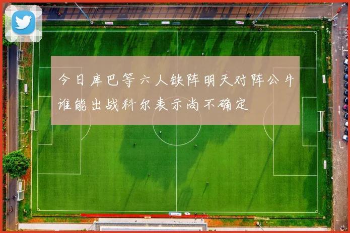 今日库巴等六人缺阵明天对阵公牛谁能出战科尔表示尚不确定
