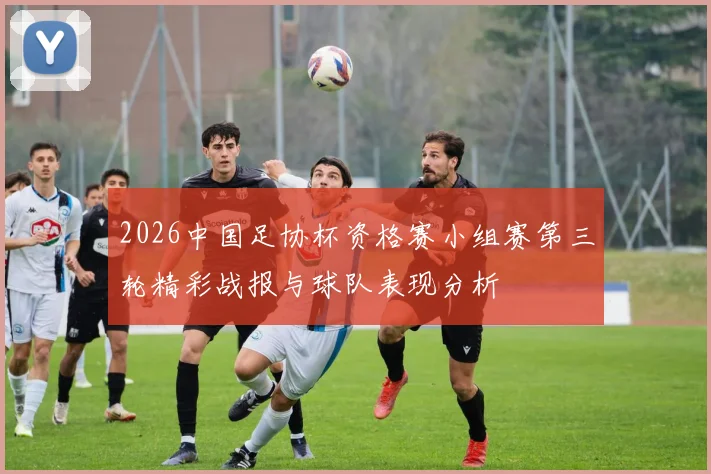 2026中国足协杯资格赛小组赛第三轮精彩战报与球队表现分析