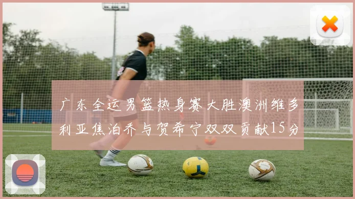 广东全运男篮热身赛大胜澳洲维多利亚焦泊乔与贺希宁双双贡献15分表现出色