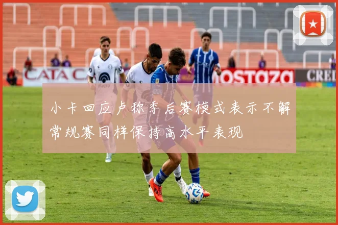 小卡回应卢称季后赛模式表示不解常规赛同样保持高水平表现