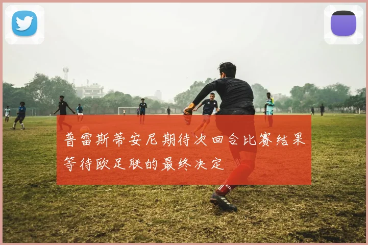 普雷斯蒂安尼期待次回合比赛结果等待欧足联的最终决定