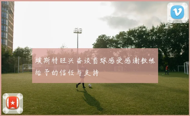 埃斯特旺兴奋谈首球感受感谢教练给予的信任与支持