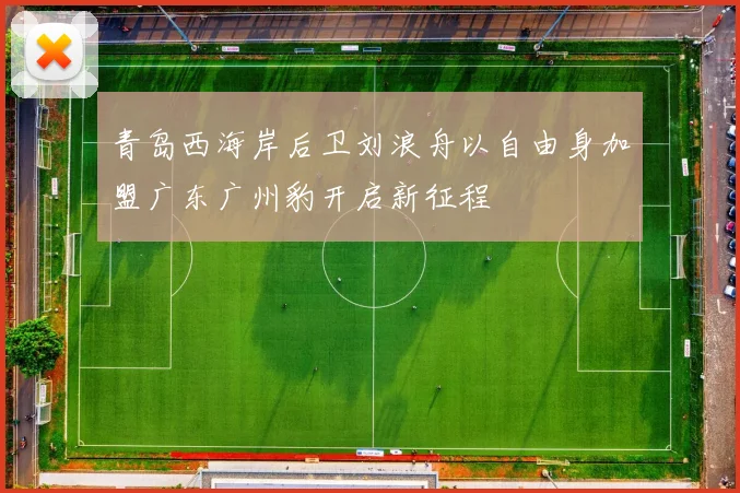 青岛西海岸后卫刘浪舟以自由身加盟广东广州豹开启新征程