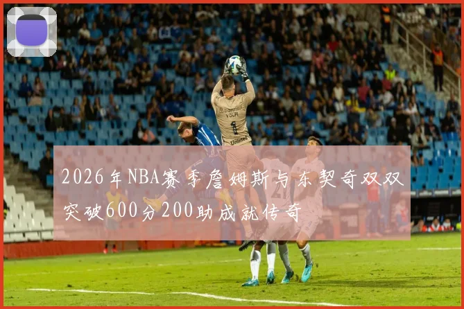 2026年NBA赛季詹姆斯与东契奇双双突破600分200助成就传奇
