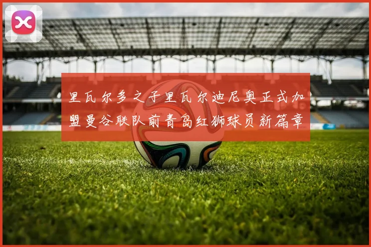 里瓦尔多之子里瓦尔迪尼奥正式加盟曼谷联队前青岛红狮球员新篇章开启